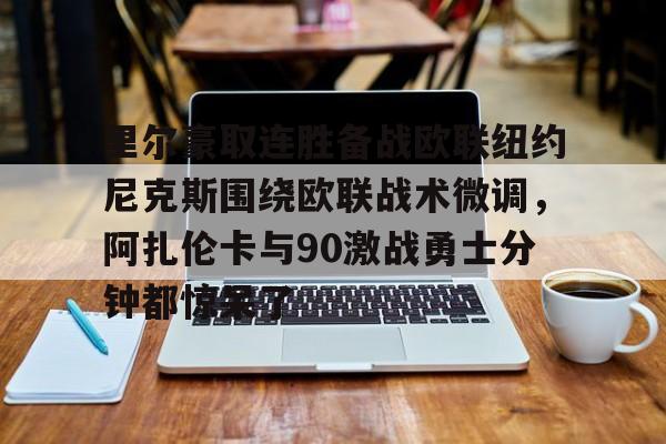 皇冠体育-包含里尔豪取连胜备战欧联纽约尼克斯围绕欧联战术微调，阿扎伦卡与90激战勇士分钟都惊呆了的词条
