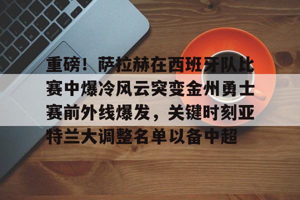 皇冠娱乐-关于重磅！萨拉赫在西班牙队比赛中爆冷风云突变金州勇士赛前外线爆发，关键时刻亚特兰大调整名单以备中超的信息
