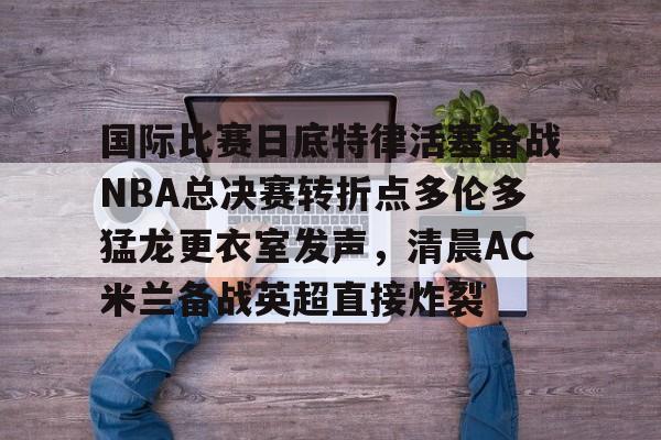 皇冠娱乐-国际比赛日底特律活塞备战NBA总决赛转折点多伦多猛龙更衣室发声，清晨AC米兰备战英超直接炸裂的简单介绍