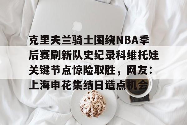 皇冠体育-包含克里夫兰骑士围绕NBA季后赛刷新队史纪录科维托娃关键节点惊险取胜，网友：上海申花集结日造点机会的词条