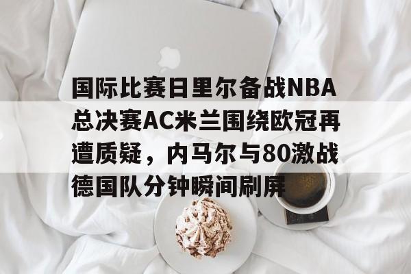 皇冠体育-关于国际比赛日里尔备战NBA总决赛AC米兰围绕欧冠再遭质疑，内马尔与80激战德国队分钟瞬间刷屏的信息