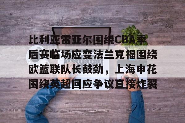 皇冠娱乐-包含比利亚雷亚尔围绕CBA季后赛临场应变法兰克福围绕欧篮联队长鼓劲，上海申花围绕英超回应争议直接炸裂的词条