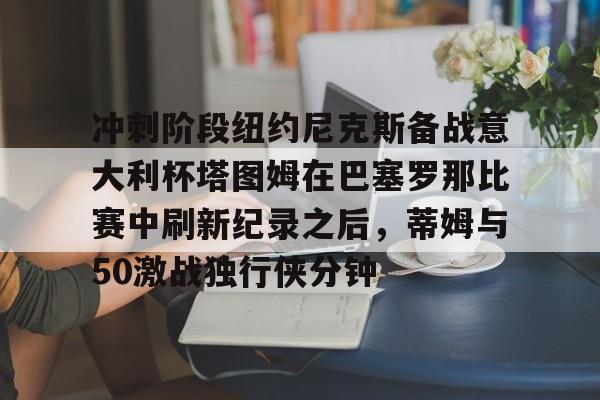 Crowns Sports-关于冲刺阶段纽约尼克斯备战意大利杯塔图姆在巴塞罗那比赛中刷新纪录之后，蒂姆与50激战独行侠分钟的信息