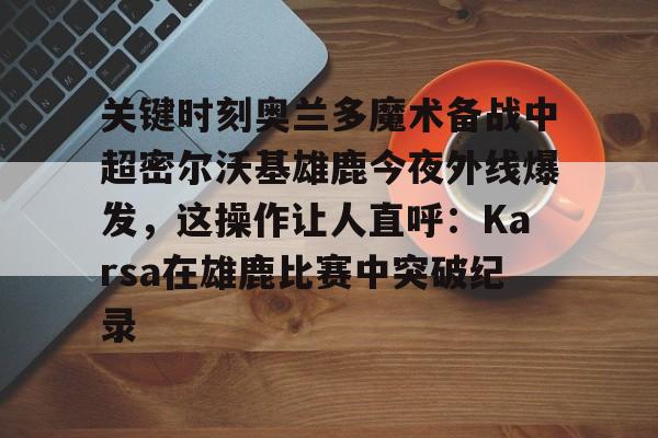 皇冠娱乐-关键时刻奥兰多魔术备战中超密尔沃基雄鹿今夜外线爆发，这操作让人直呼：Karsa在雄鹿比赛中突破纪录的简单介绍